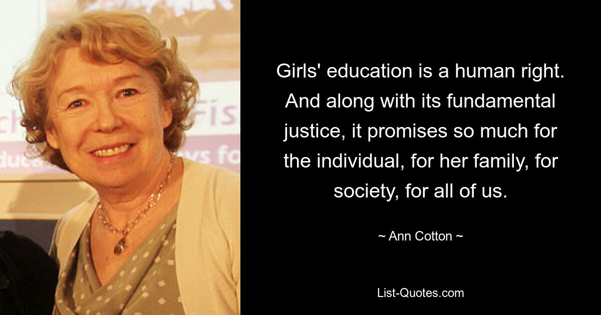 Girls' education is a human right. And along with its fundamental justice, it promises so much for the individual, for her family, for society, for all of us. — © Ann Cotton