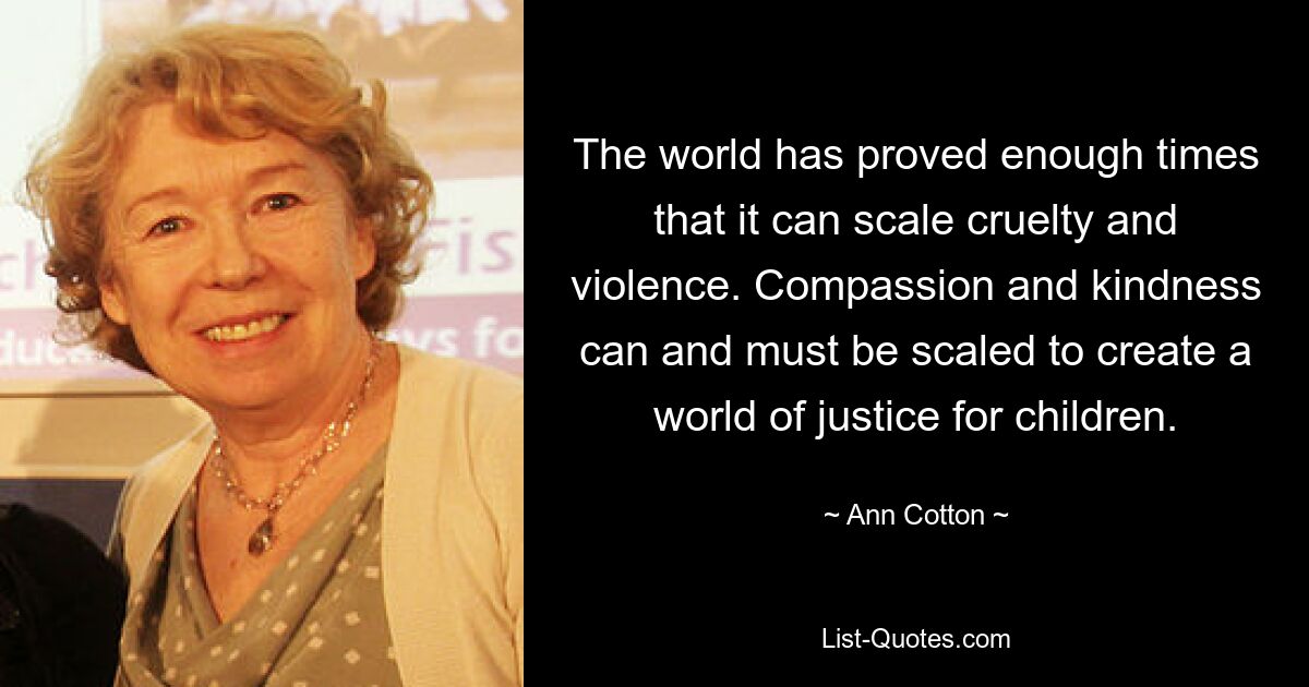 The world has proved enough times that it can scale cruelty and violence. Compassion and kindness can and must be scaled to create a world of justice for children. — © Ann Cotton