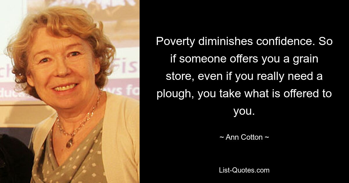 Poverty diminishes confidence. So if someone offers you a grain store, even if you really need a plough, you take what is offered to you. — © Ann Cotton