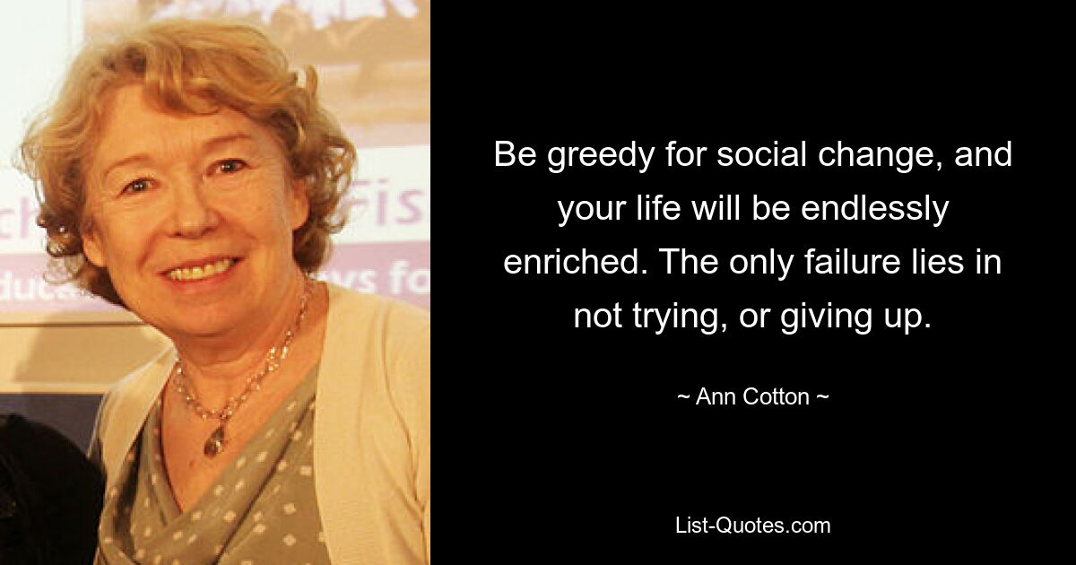 Be greedy for social change, and your life will be endlessly enriched. The only failure lies in not trying, or giving up. — © Ann Cotton