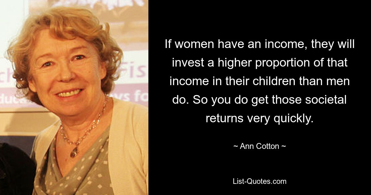 If women have an income, they will invest a higher proportion of that income in their children than men do. So you do get those societal returns very quickly. — © Ann Cotton