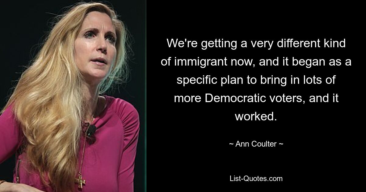 We're getting a very different kind of immigrant now, and it began as a specific plan to bring in lots of more Democratic voters, and it worked. — © Ann Coulter