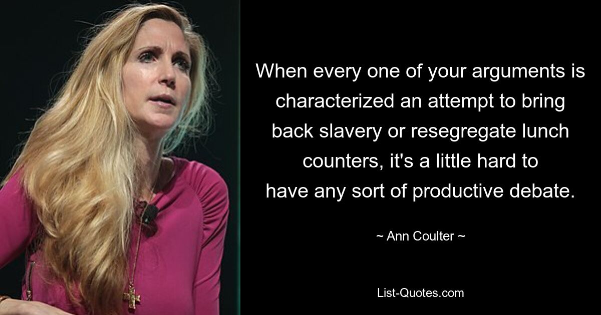 When every one of your arguments is characterized an attempt to bring back slavery or resegregate lunch counters, it's a little hard to have any sort of productive debate. — © Ann Coulter