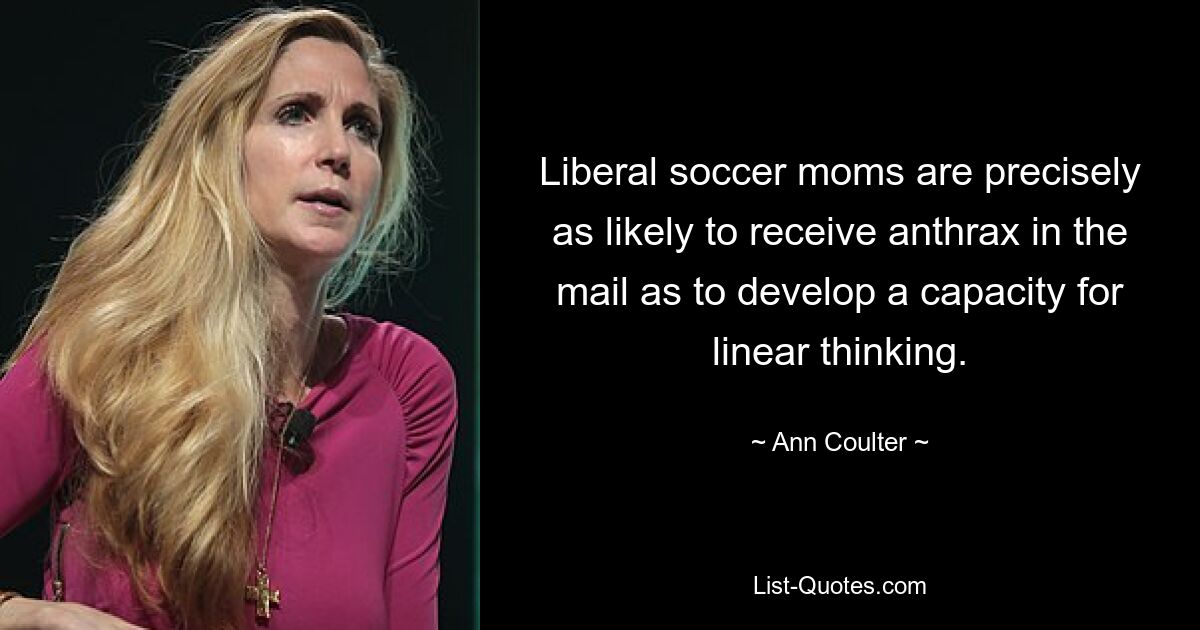 Liberal soccer moms are precisely as likely to receive anthrax in the mail as to develop a capacity for linear thinking. — © Ann Coulter