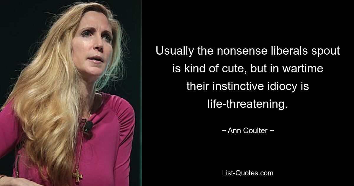 Usually the nonsense liberals spout is kind of cute, but in wartime their instinctive idiocy is life-threatening. — © Ann Coulter