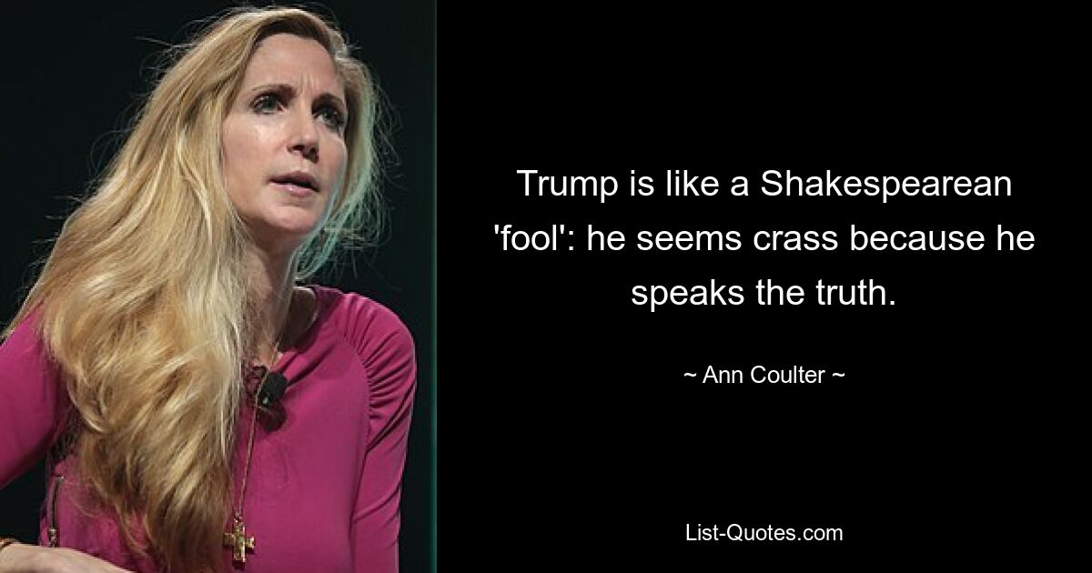 Trump is like a Shakespearean 'fool': he seems crass because he speaks the truth. — © Ann Coulter