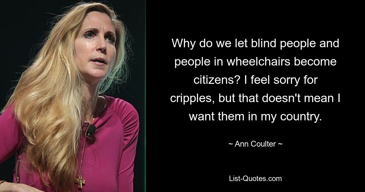 Why do we let blind people and people in wheelchairs become citizens? I feel sorry for cripples, but that doesn't mean I want them in my country. — © Ann Coulter