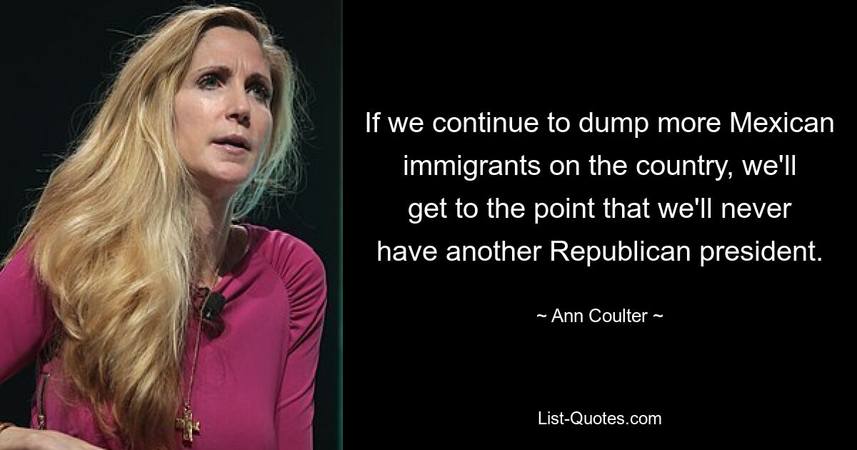 If we continue to dump more Mexican immigrants on the country, we'll get to the point that we'll never have another Republican president. — © Ann Coulter