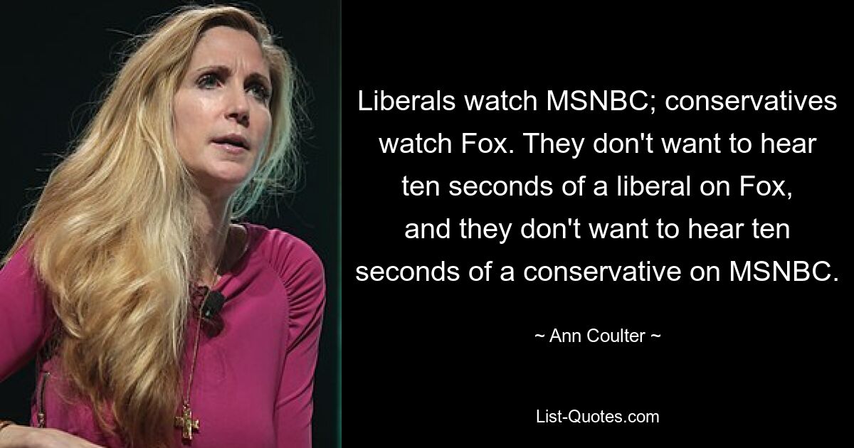 Liberals watch MSNBC; conservatives watch Fox. They don't want to hear ten seconds of a liberal on Fox, and they don't want to hear ten seconds of a conservative on MSNBC. — © Ann Coulter