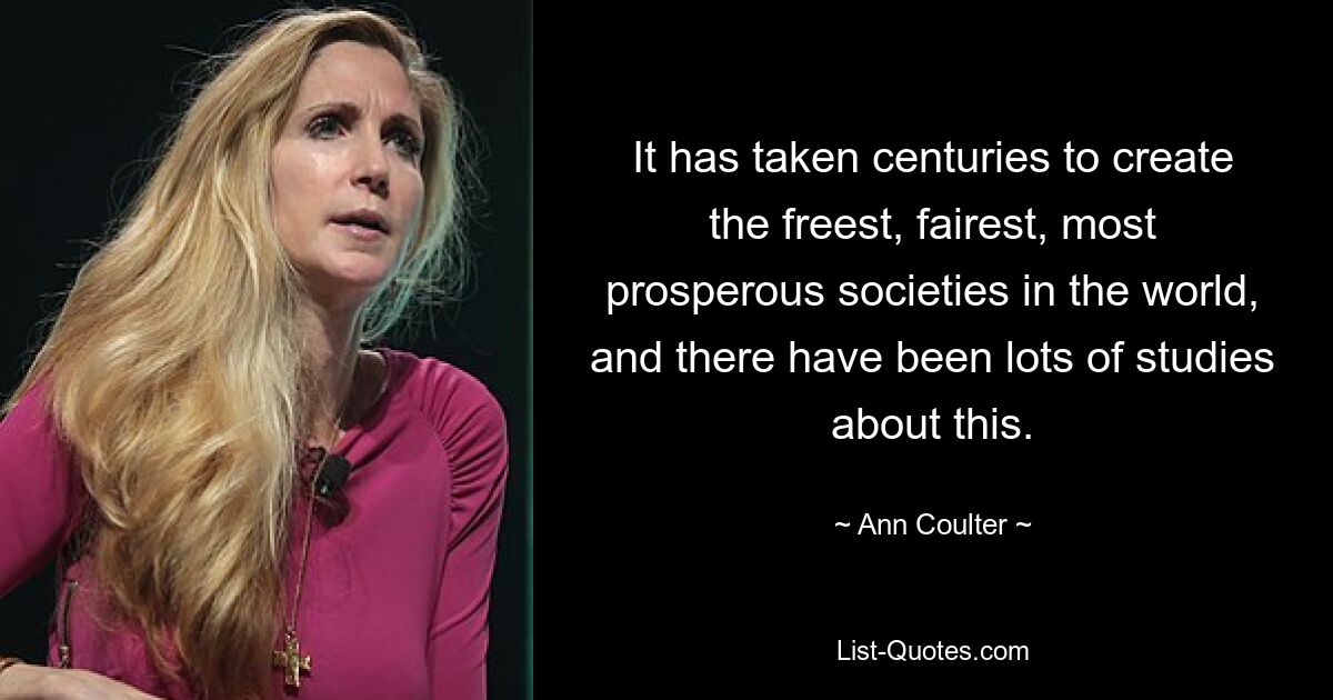 It has taken centuries to create the freest, fairest, most prosperous societies in the world, and there have been lots of studies about this. — © Ann Coulter