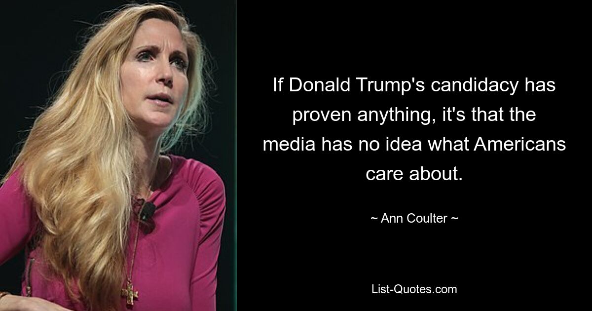 If Donald Trump's candidacy has proven anything, it's that the media has no idea what Americans care about. — © Ann Coulter