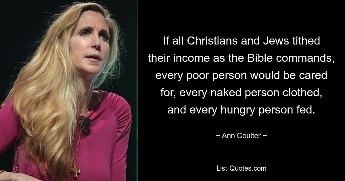 If all Christians and Jews tithed their income as the Bible commands, every poor person would be cared for, every naked person clothed, and every hungry person fed. — © Ann Coulter