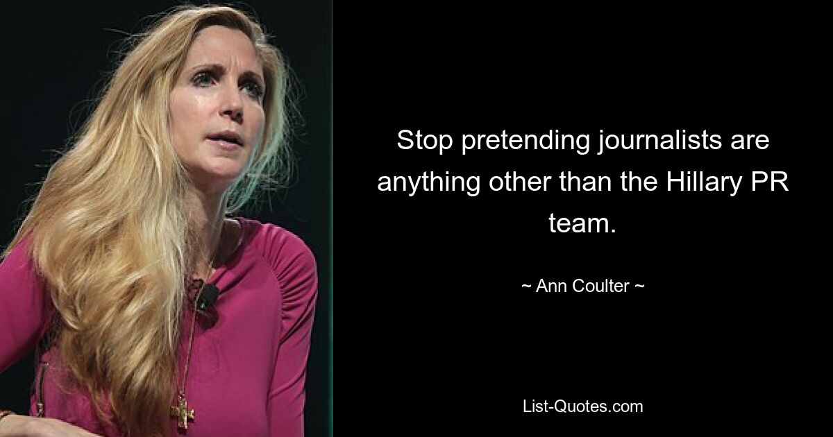 Stop pretending journalists are anything other than the Hillary PR team. — © Ann Coulter