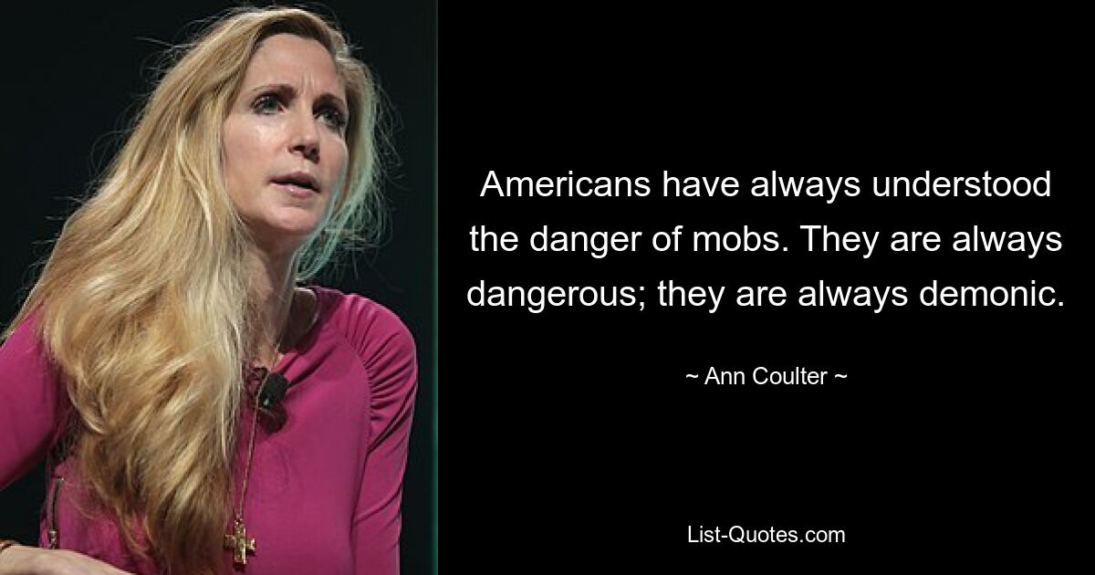 Americans have always understood the danger of mobs. They are always dangerous; they are always demonic. — © Ann Coulter