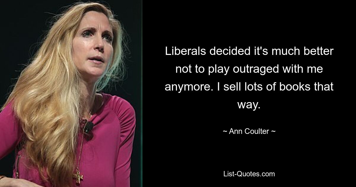 Liberals decided it's much better not to play outraged with me anymore. I sell lots of books that way. — © Ann Coulter