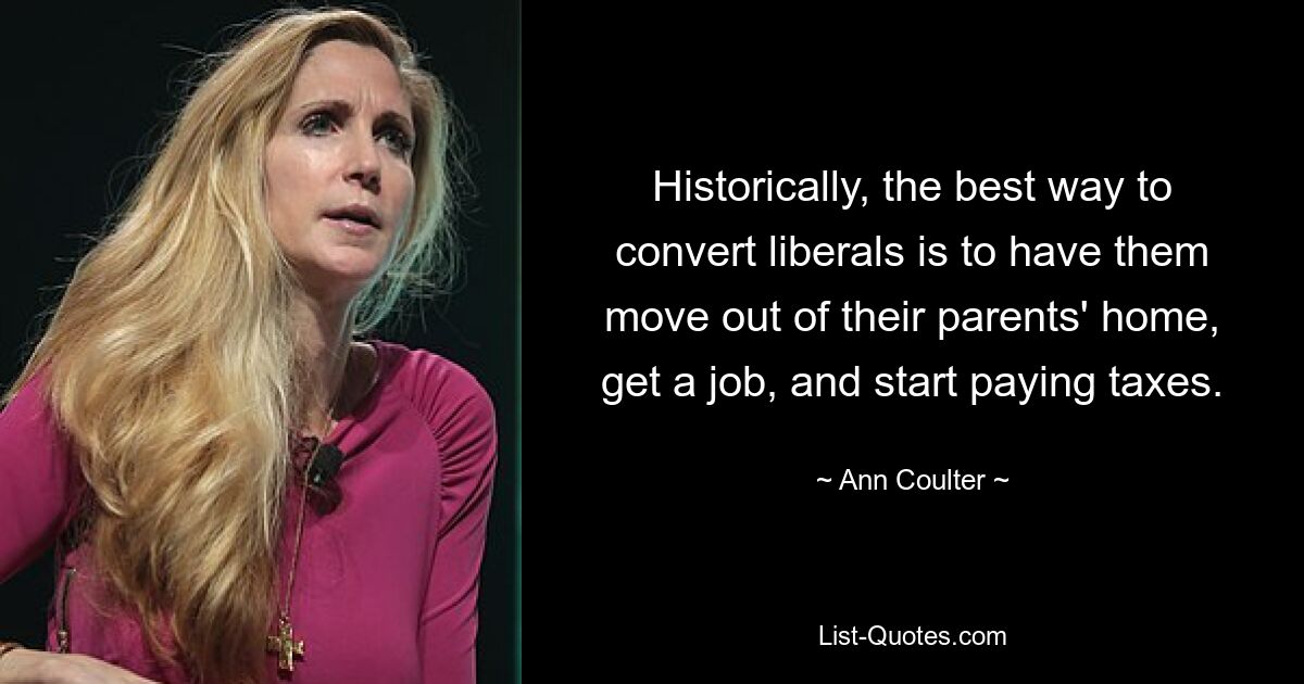 Historically, the best way to convert liberals is to have them move out of their parents' home, get a job, and start paying taxes. — © Ann Coulter