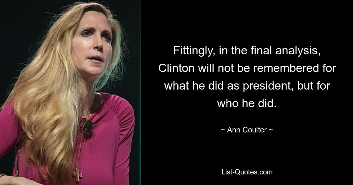 Fittingly, in the final analysis, Clinton will not be remembered for what he did as president, but for who he did. — © Ann Coulter