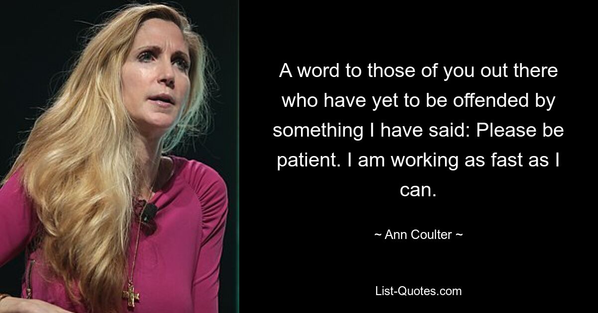 A word to those of you out there who have yet to be offended by something I have said: Please be patient. I am working as fast as I can. — © Ann Coulter