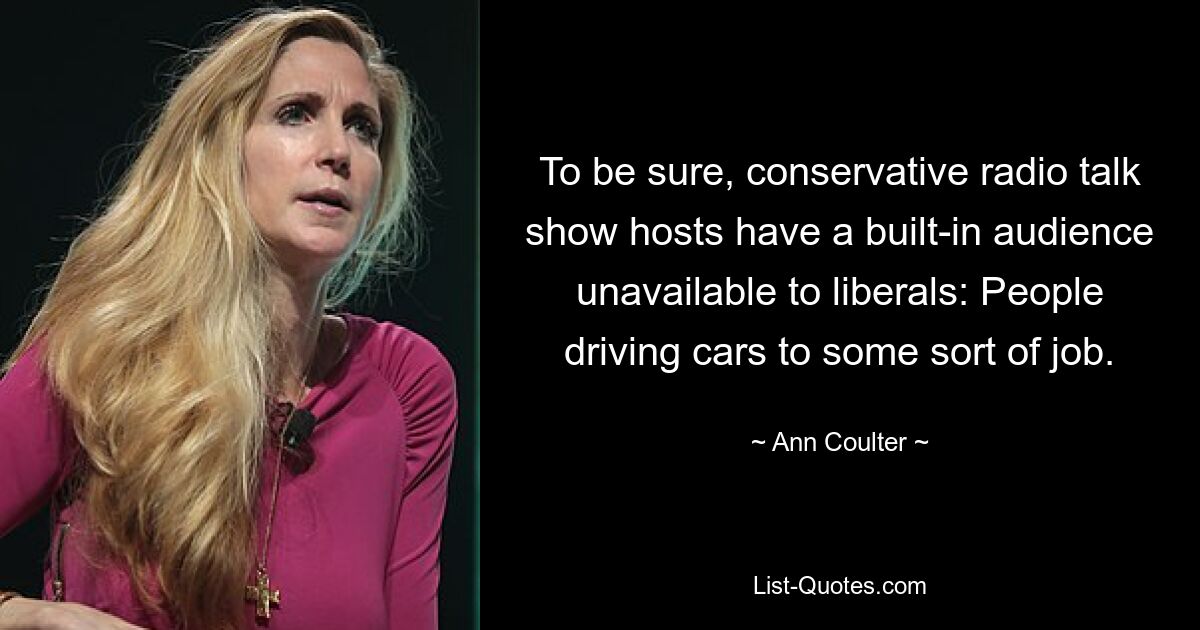 To be sure, conservative radio talk show hosts have a built-in audience unavailable to liberals: People driving cars to some sort of job. — © Ann Coulter