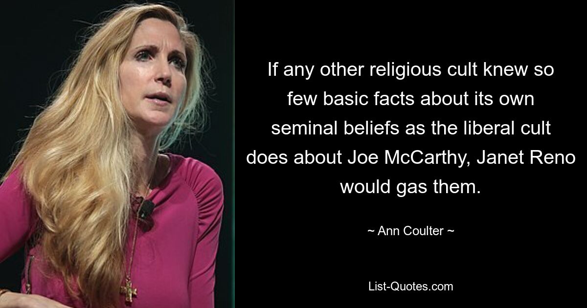 If any other religious cult knew so few basic facts about its own seminal beliefs as the liberal cult does about Joe McCarthy, Janet Reno would gas them. — © Ann Coulter