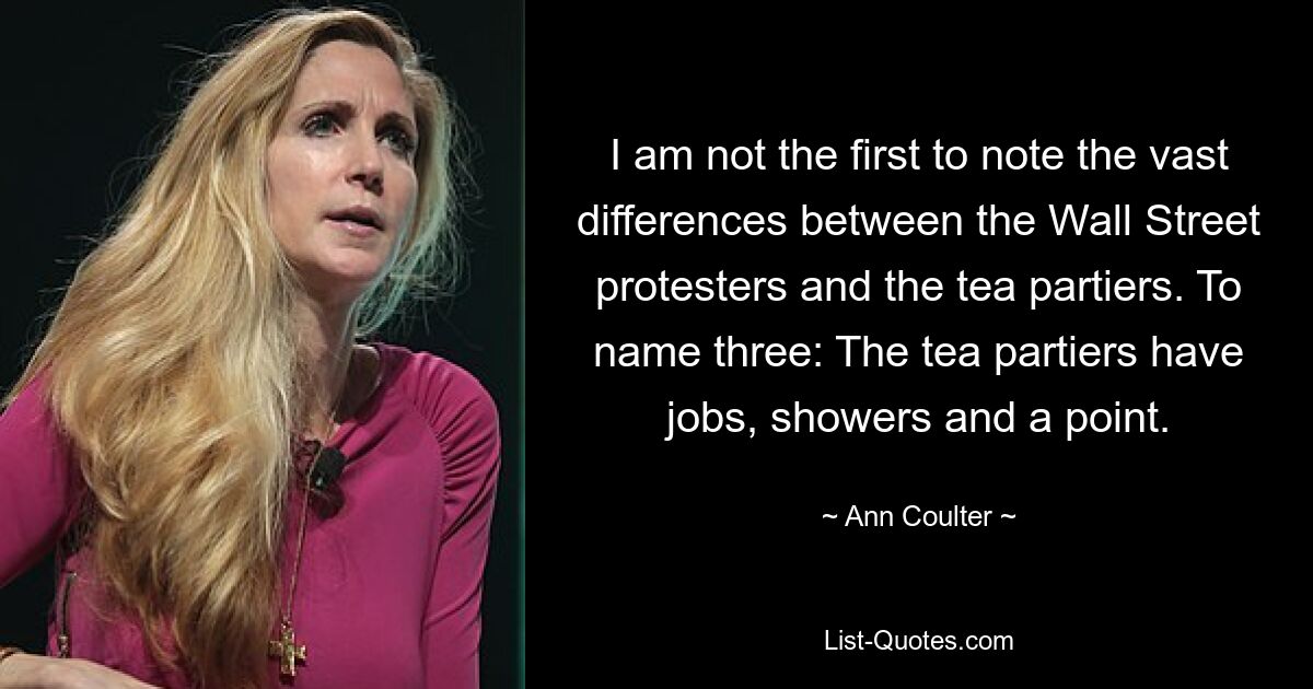 I am not the first to note the vast differences between the Wall Street protesters and the tea partiers. To name three: The tea partiers have jobs, showers and a point. — © Ann Coulter