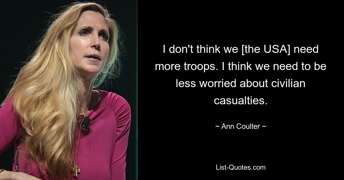 I don't think we [the USA] need more troops. I think we need to be less worried about civilian casualties. — © Ann Coulter