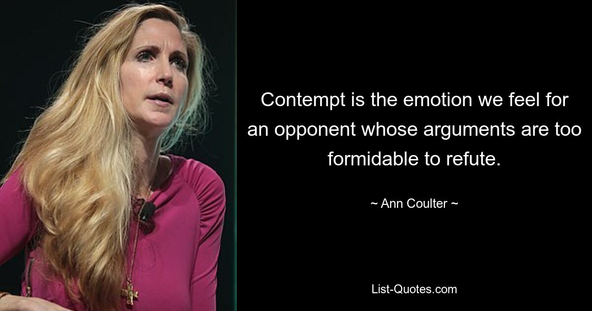 Contempt is the emotion we feel for an opponent whose arguments are too formidable to refute. — © Ann Coulter