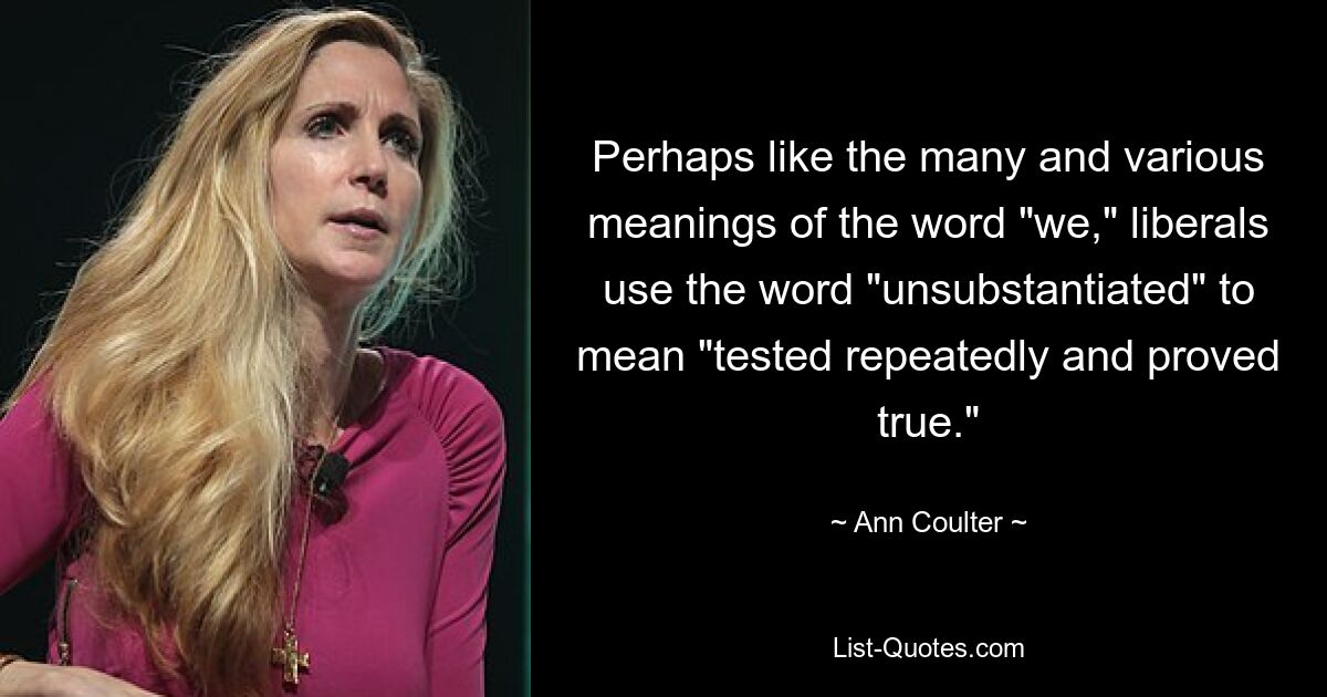 Perhaps like the many and various meanings of the word "we," liberals use the word "unsubstantiated" to mean "tested repeatedly and proved true." — © Ann Coulter