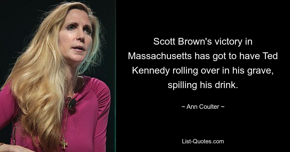 Scott Brown's victory in Massachusetts has got to have Ted Kennedy rolling over in his grave, spilling his drink. — © Ann Coulter