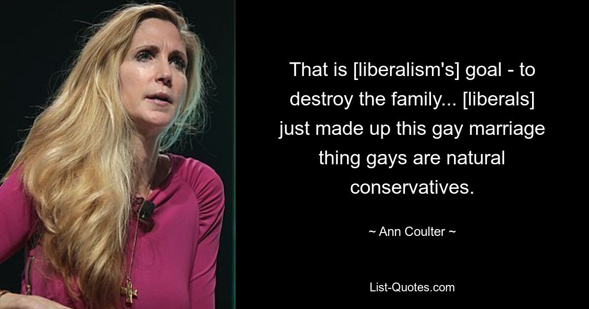 That is [liberalism's] goal - to destroy the family... [liberals] just made up this gay marriage thing gays are natural conservatives. — © Ann Coulter