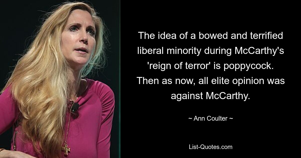 The idea of a bowed and terrified liberal minority during McCarthy's 'reign of terror' is poppycock. Then as now, all elite opinion was against McCarthy. — © Ann Coulter