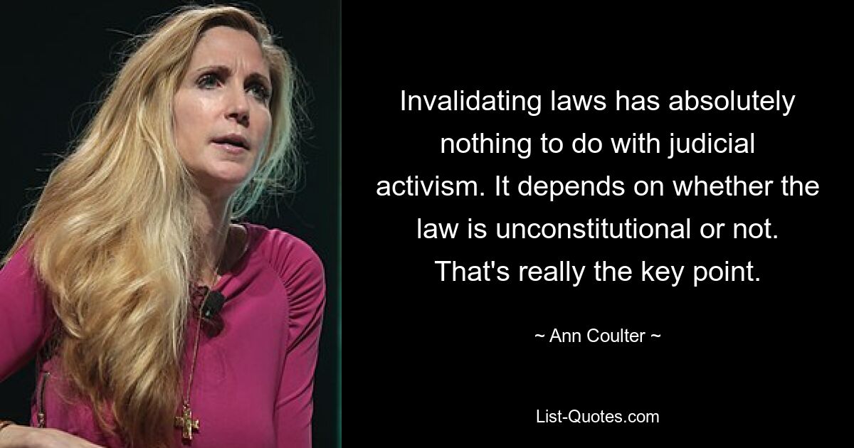 Invalidating laws has absolutely nothing to do with judicial activism. It depends on whether the law is unconstitutional or not. That's really the key point. — © Ann Coulter