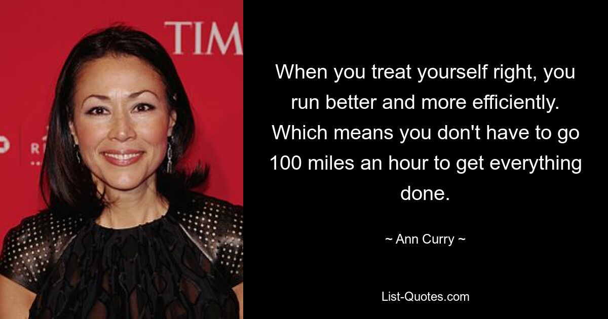 When you treat yourself right, you run better and more efficiently. Which means you don't have to go 100 miles an hour to get everything done. — © Ann Curry