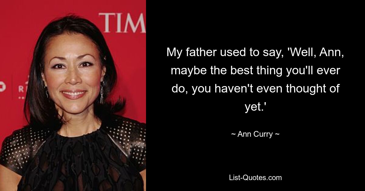 My father used to say, 'Well, Ann, maybe the best thing you'll ever do, you haven't even thought of yet.' — © Ann Curry