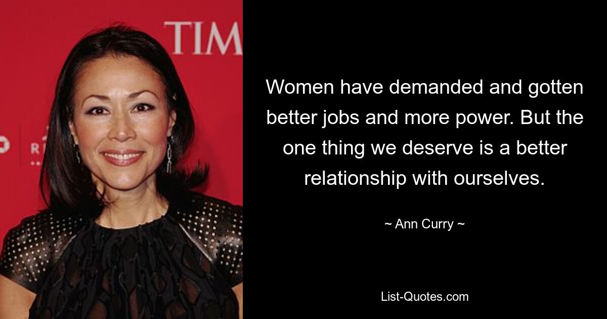 Women have demanded and gotten better jobs and more power. But the one thing we deserve is a better relationship with ourselves. — © Ann Curry