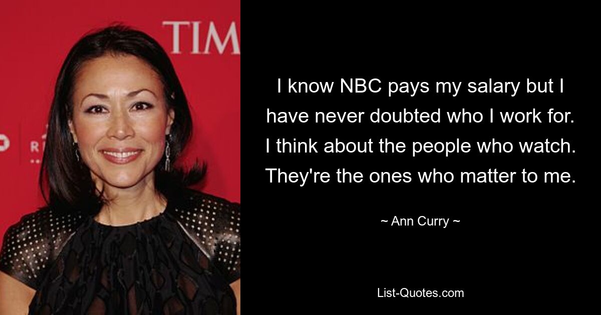 I know NBC pays my salary but I have never doubted who I work for. I think about the people who watch. They're the ones who matter to me. — © Ann Curry