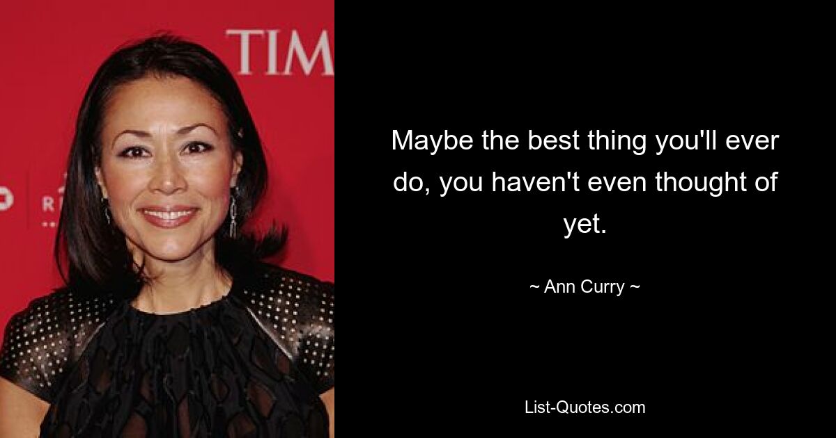 Maybe the best thing you'll ever do, you haven't even thought of yet. — © Ann Curry