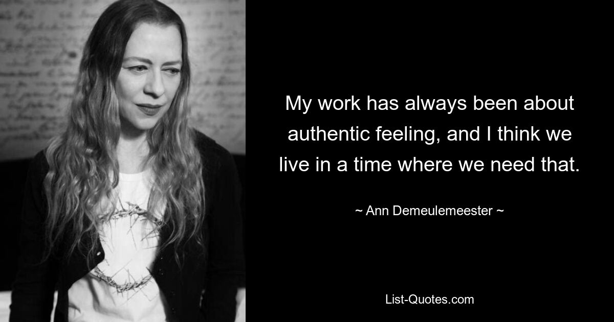 My work has always been about authentic feeling, and I think we live in a time where we need that. — © Ann Demeulemeester