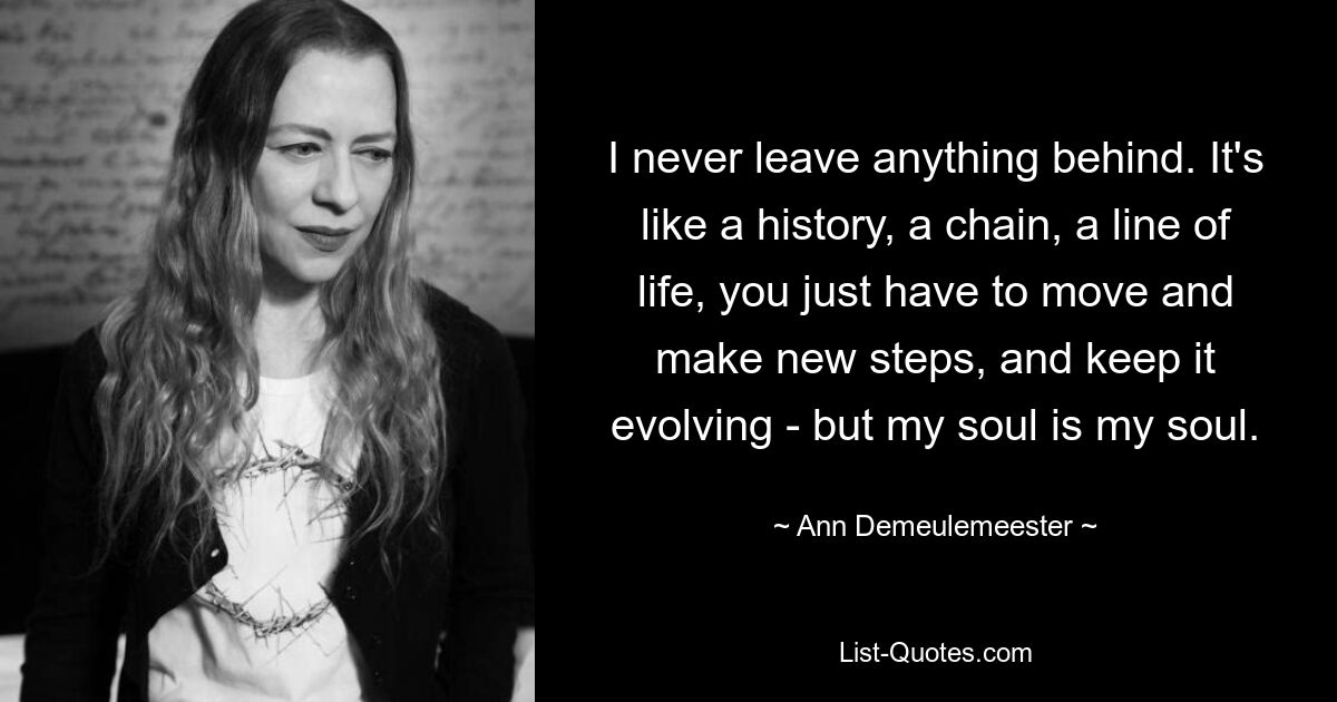 I never leave anything behind. It's like a history, a chain, a line of life, you just have to move and make new steps, and keep it evolving - but my soul is my soul. — © Ann Demeulemeester