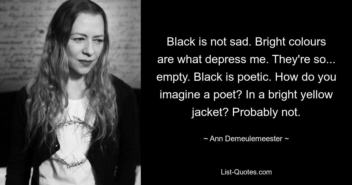 Black is not sad. Bright colours are what depress me. They're so... empty. Black is poetic. How do you imagine a poet? In a bright yellow jacket? Probably not. — © Ann Demeulemeester