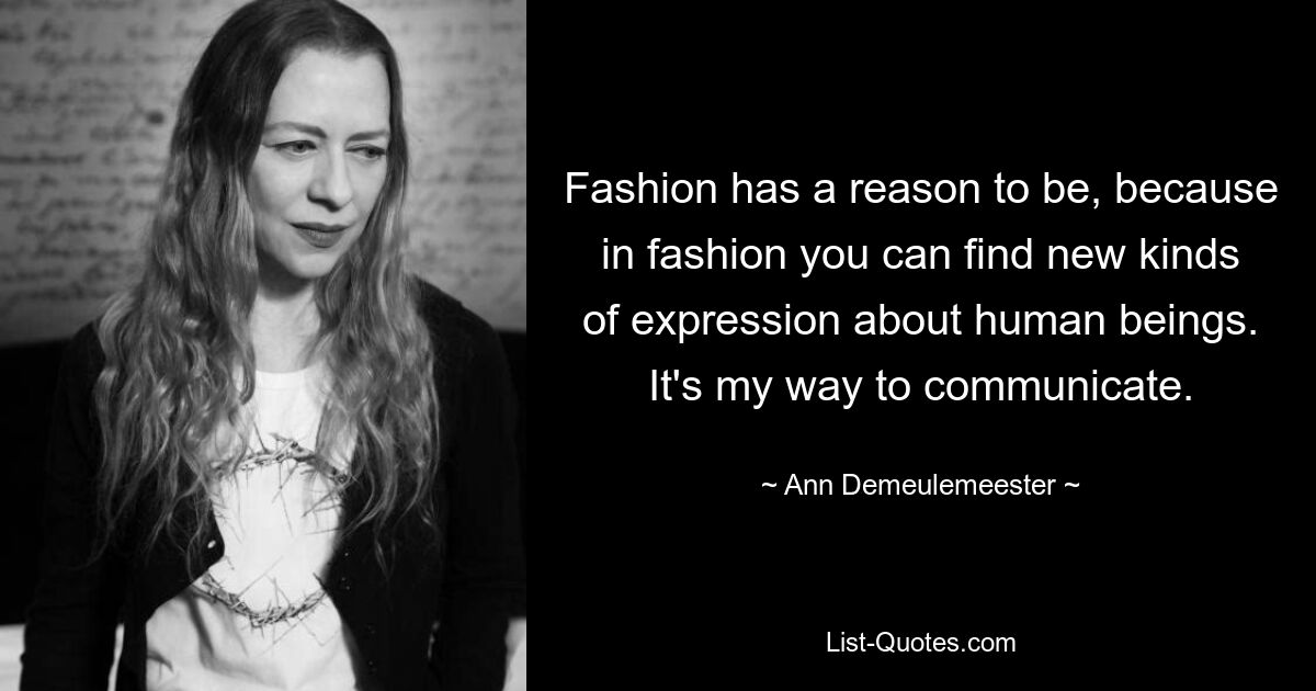 Fashion has a reason to be, because in fashion you can find new kinds of expression about human beings. It's my way to communicate. — © Ann Demeulemeester