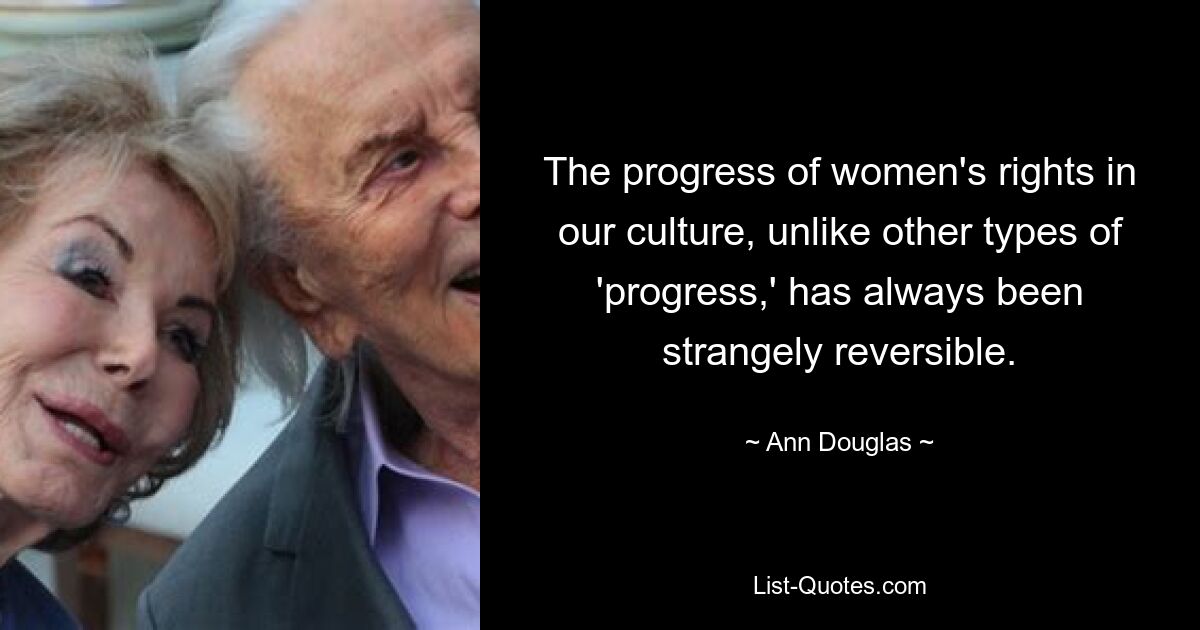 The progress of women's rights in our culture, unlike other types of 'progress,' has always been strangely reversible. — © Ann Douglas