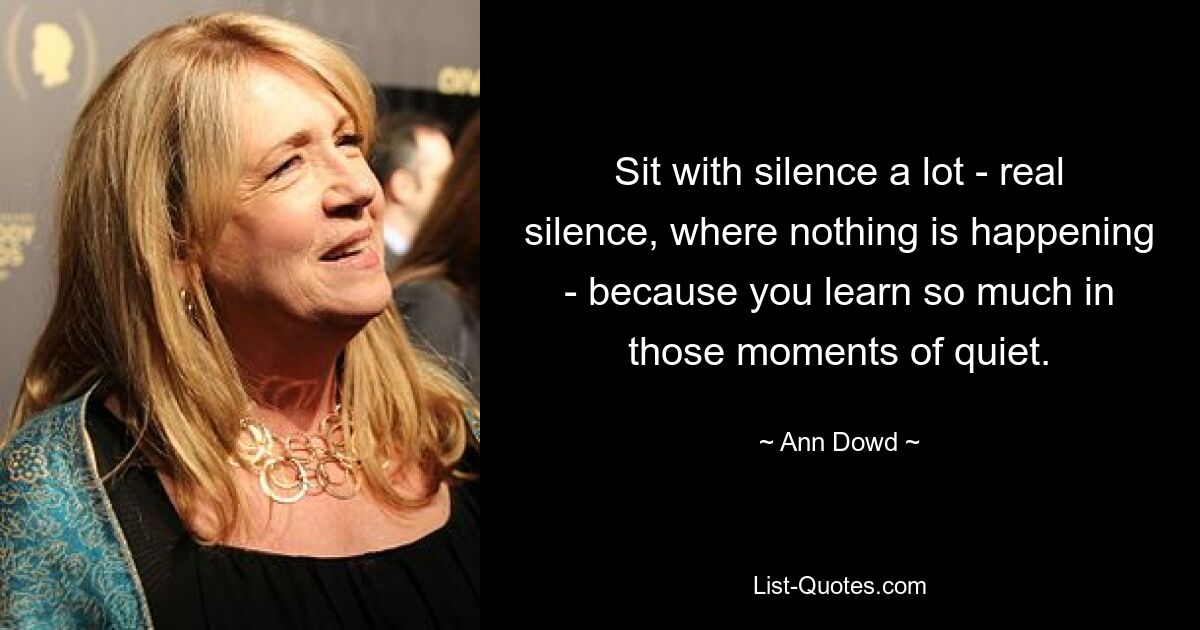 Sit with silence a lot - real silence, where nothing is happening - because you learn so much in those moments of quiet. — © Ann Dowd