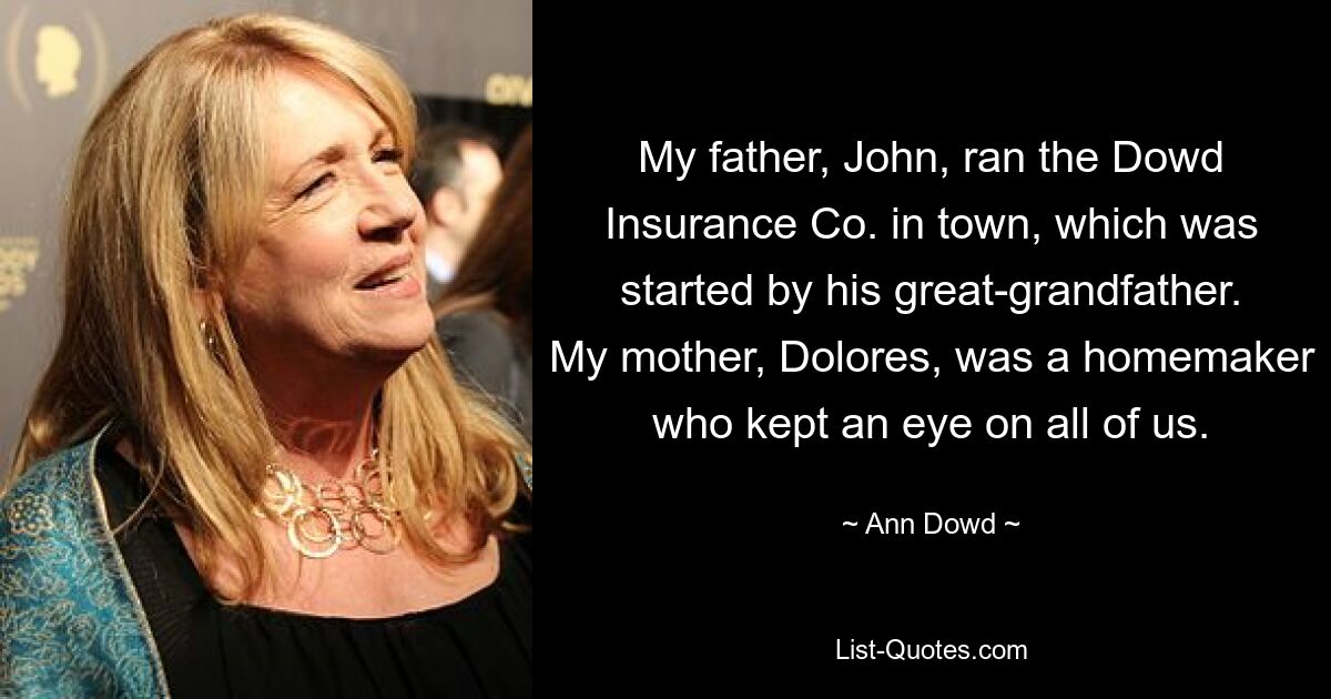 My father, John, ran the Dowd Insurance Co. in town, which was started by his great-grandfather. My mother, Dolores, was a homemaker who kept an eye on all of us. — © Ann Dowd