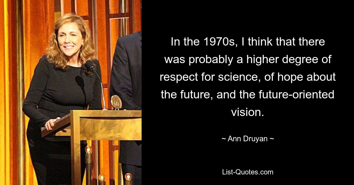 In the 1970s, I think that there was probably a higher degree of respect for science, of hope about the future, and the future-oriented vision. — © Ann Druyan