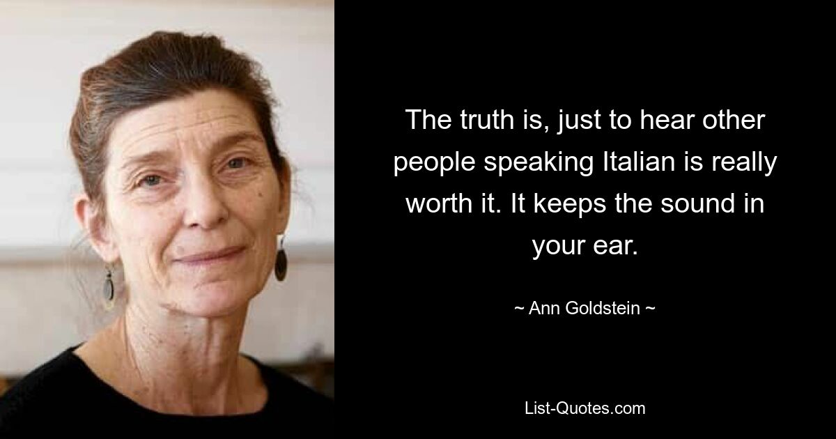 The truth is, just to hear other people speaking Italian is really worth it. It keeps the sound in your ear. — © Ann Goldstein