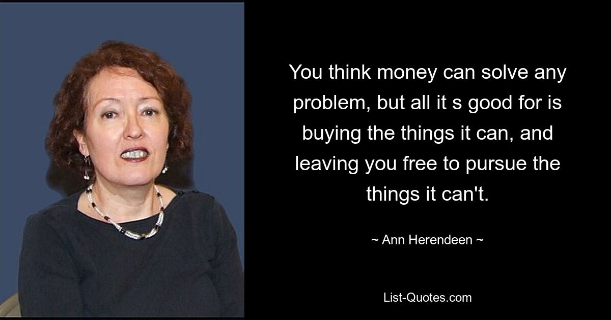 You think money can solve any problem, but all it s good for is buying the things it can, and leaving you free to pursue the things it can't. — © Ann Herendeen