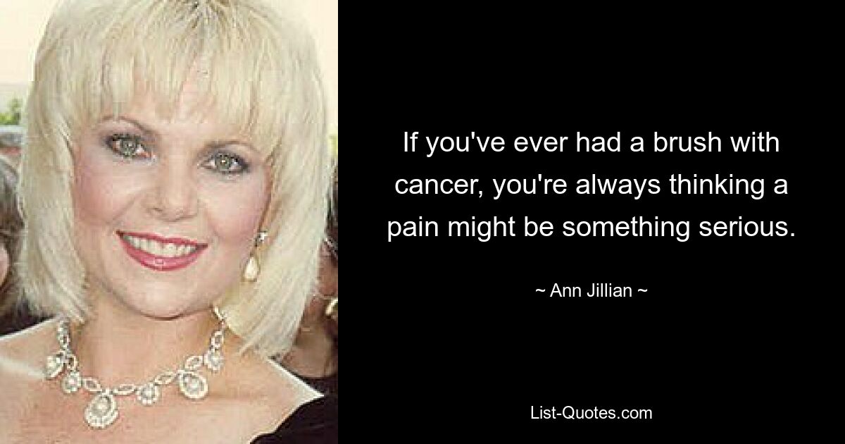 If you've ever had a brush with cancer, you're always thinking a pain might be something serious. — © Ann Jillian