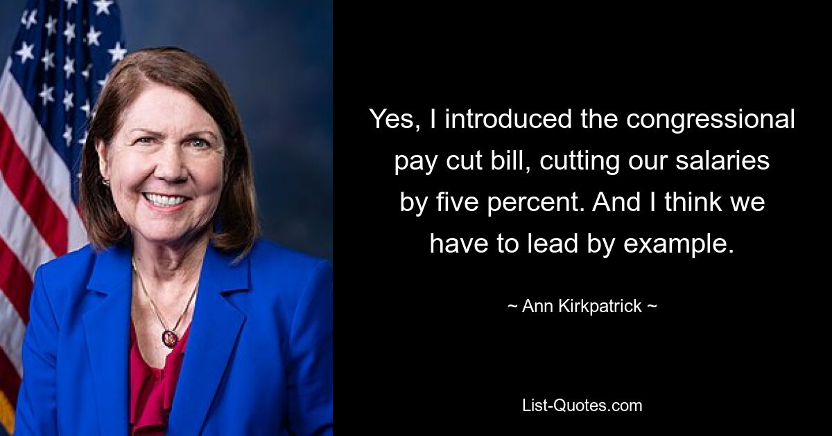 Yes, I introduced the congressional pay cut bill, cutting our salaries by five percent. And I think we have to lead by example. — © Ann Kirkpatrick