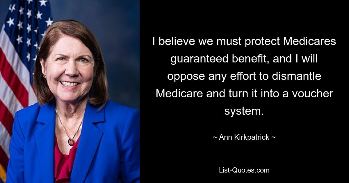 I believe we must protect Medicares guaranteed benefit, and I will oppose any effort to dismantle Medicare and turn it into a voucher system. — © Ann Kirkpatrick